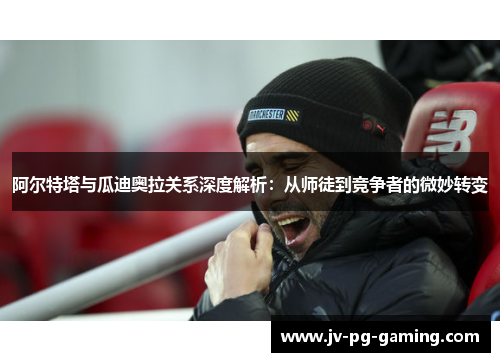 阿尔特塔与瓜迪奥拉关系深度解析:从师徒到竞争者的微妙转变 阿尔特塔与瓜迪奥拉关系深度解析:从师徒到竞争者的微妙转变