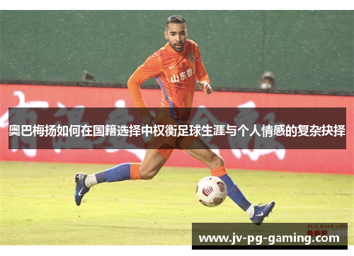 奥巴梅扬如何在国籍选择中权衡足球生涯与个人情感的复杂抉择 奥巴梅扬如何在国籍选择中权衡足球生涯与个人情感的复杂抉择
