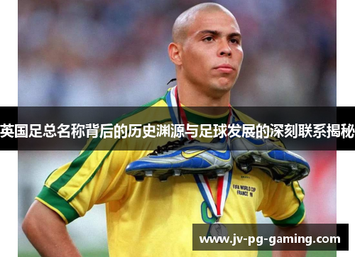 英国足总名称背后的历史渊源与足球发展的深刻联系揭秘 英国足总名称背后的历史渊源与足球发展的深刻联系揭秘