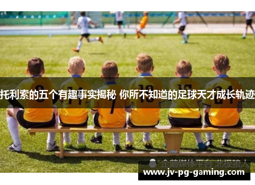 托利索的五个有趣事实揭秘 你所不知道的足球天才成长轨迹