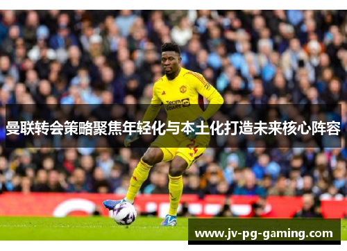 曼联转会策略聚焦年轻化与本土化打造未来核心阵容