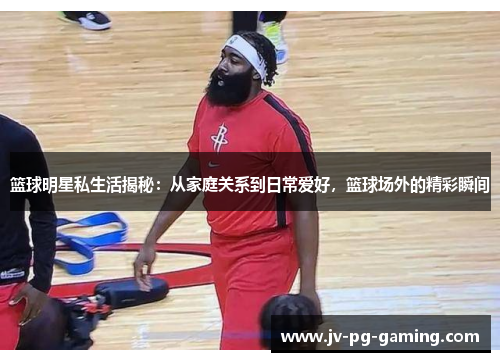 篮球明星私生活揭秘：从家庭关系到日常爱好，篮球场外的精彩瞬间