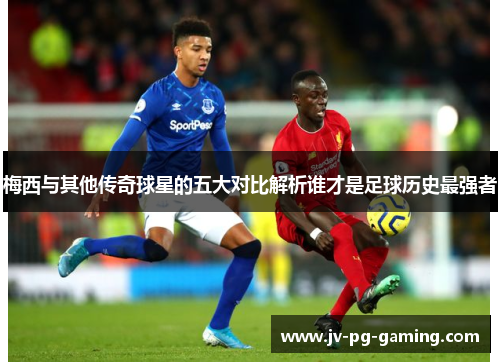梅西与其他传奇球星的五大对比解析谁才是足球历史最强者