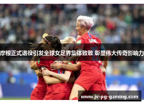 摩根正式退役引发全球女足界集体致敬 彰显伟大传奇影响力 摩根正式退役引发全球女足界集体致敬 彰显伟大传奇影响力