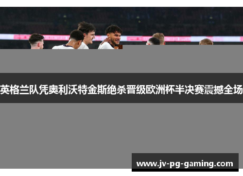 英格兰队凭奥利沃特金斯绝杀晋级欧洲杯半决赛震撼全场