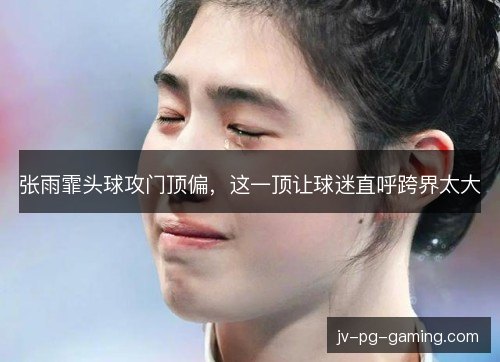 张雨霏头球攻门顶偏，这一顶让球迷直呼跨界太大