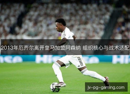 2013年厄齐尔离开皇马加盟阿森纳 组织核心与战术适配